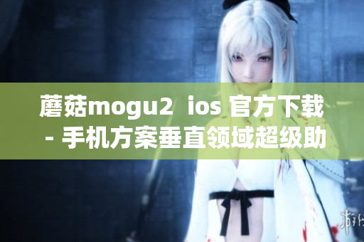蘑菇mogu2  ios 官方下载 - 手机方案垂直领域超级助手