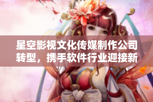 星空影视文化传媒制作公司转型，携手软件行业迎接新机遇