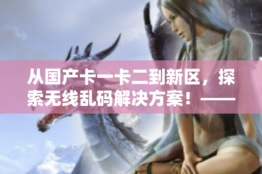 从国产卡一卡二到新区，探索无线乱码解决方案！——软件编辑