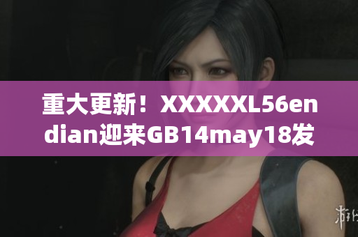 重大更新！XXXXXL56endian迎来GB14may18发布