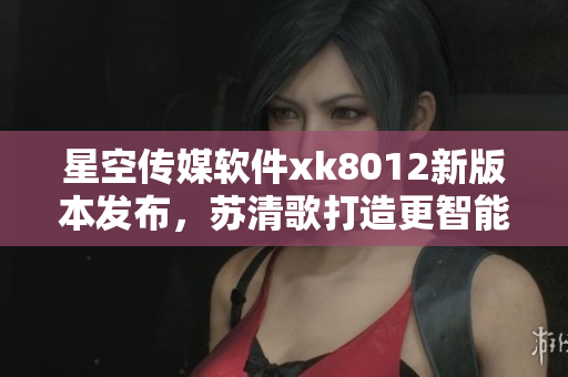 星空传媒软件xk8012新版本发布，苏清歌打造更智能的功能体验