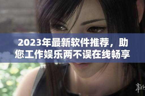 2023年最新软件推荐，助您工作娱乐两不误在线畅享