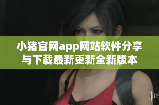 小猪官网app网站软件分享与下载最新更新全新版本