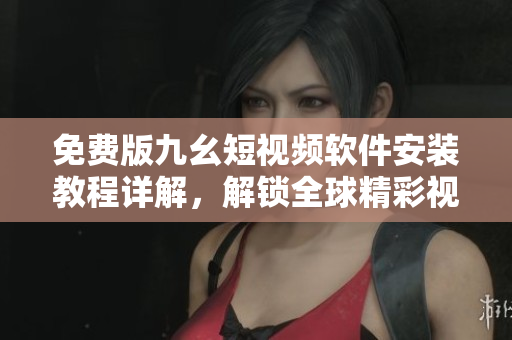 免费版九幺短视频软件安装教程详解，解锁全球精彩视频