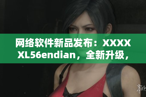 网络软件新品发布：XXXXXL56endian，全新升级，体验更出色