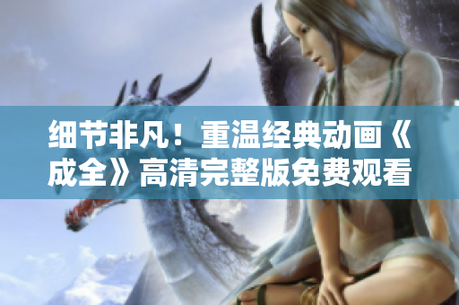 细节非凡！重温经典动画《成全》高清完整版免费观看
