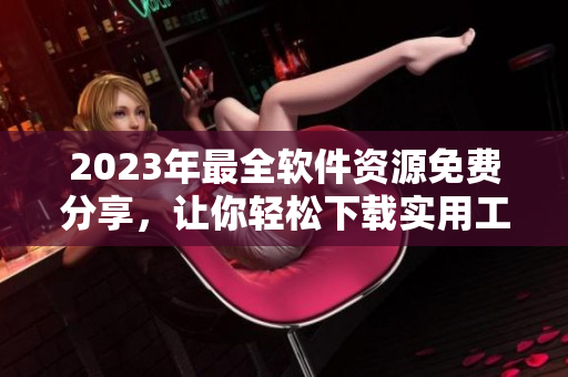 2023年最全软件资源免费分享，让你轻松下载实用工具与软件排行榜
