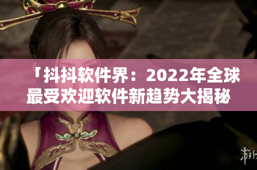「抖抖软件界：2022年全球最受欢迎软件新趋势大揭秘！」