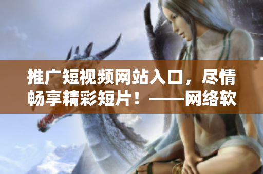 推广短视频网站入口，尽情畅享精彩短片！——网络软件编辑推荐