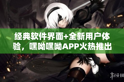经典软件界面+全新用户体验，嘿呦嘿呦APP火热推出，让你爱不释手