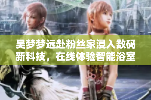 吴梦梦远赴粉丝家浸入数码新科技，在线体验智能浴室