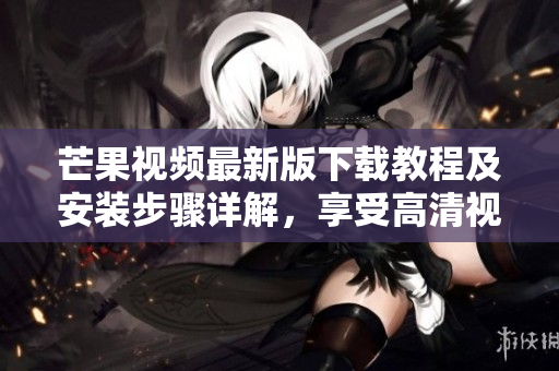 芒果视频最新版下载教程及安装步骤详解，享受高清视频无广告观影乐趣