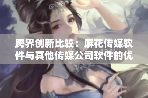 跨界创新比较：麻花传媒软件与其他传媒公司软件的优劣分析