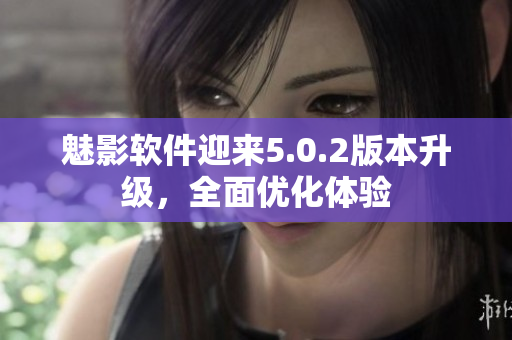 魅影软件迎来5.0.2版本升级，全面优化体验