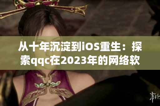 从十年沉淀到iOS重生：探索qqc在2023年的网络软件进化