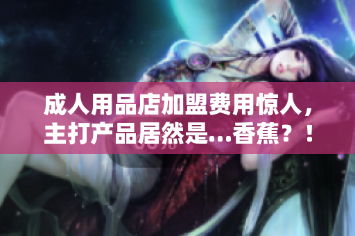 成人用品店加盟费用惊人，主打产品居然是…香蕉？！