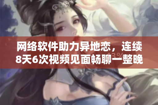 网络软件助力异地恋，连续8天6次视频见面畅聊一整晚