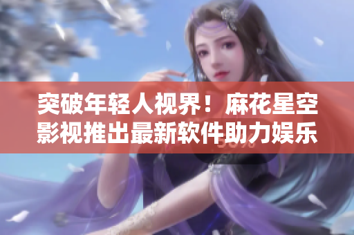 突破年轻人视界！麻花星空影视推出最新软件助力娱乐消费