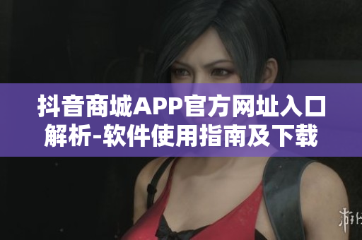 抖音商城APP官方网址入口解析-软件使用指南及下载步骤