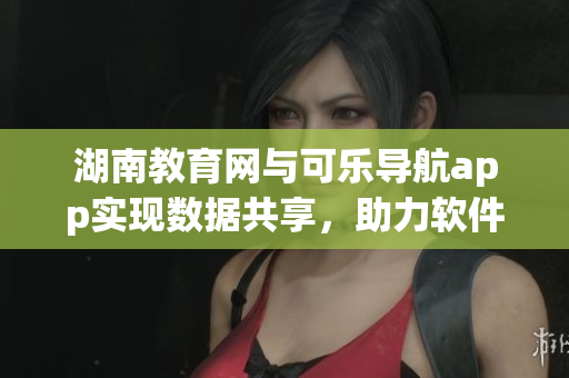 湖南教育网与可乐导航app实现数据共享，助力软件创新发展