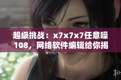 超级挑战：x7x7x7任意噪108，网络软件编辑给你揭秘