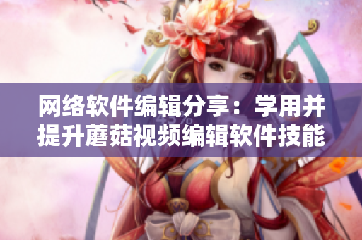 网络软件编辑分享：学用并提升蘑菇视频编辑软件技能，助力创作灵感与效率提升