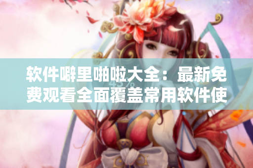 软件噼里啪啦大全：最新免费观看全面覆盖常用软件使用技巧