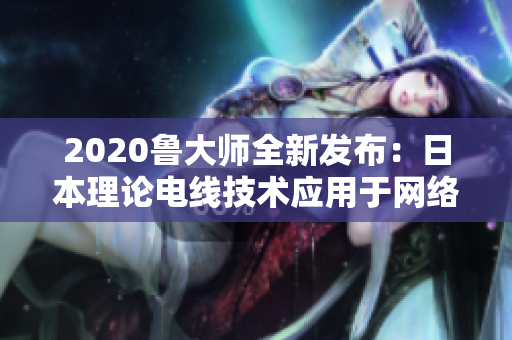 2020鲁大师全新发布：日本理论电线技术应用于网络软件实现超高性能！