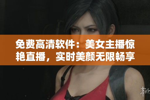 免费高清软件：美女主播惊艳直播，实时美颜无限畅享