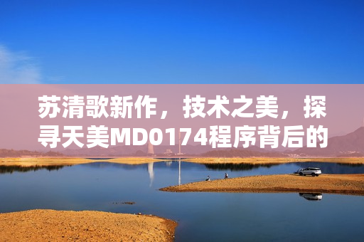 苏清歌新作，技术之美，探寻天美MD0174程序背后的奇妙秘密