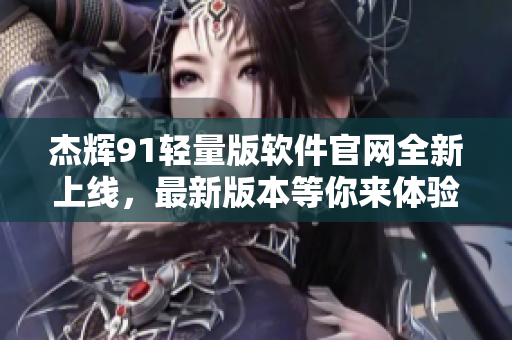 杰辉91轻量版软件官网全新上线，最新版本等你来体验