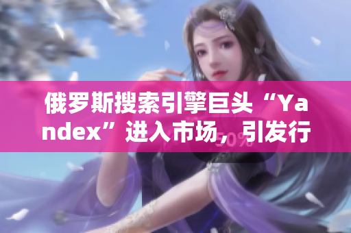 俄罗斯搜索引擎巨头“Yandex”进入市场，引发行业关注