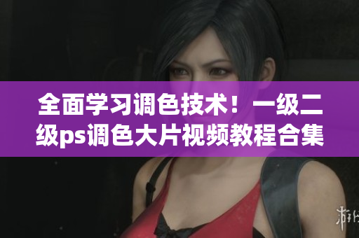 全面学习调色技术！一级二级ps调色大片视频教程合集