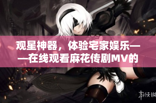 观星神器，体验宅家娱乐——在线观看麻花传剧MV的软件推荐！