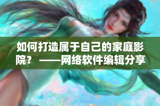 如何打造属于自己的家庭影院？ ——网络软件编辑分享实用指南