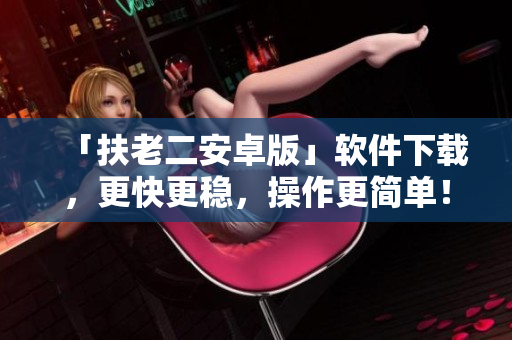 「扶老二安卓版」软件下载，更快更稳，操作更简单！