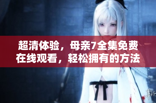 超清体验，母亲7全集免费在线观看，轻松拥有的方法