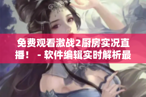 免费观看激战2厨房实况直播！－软件编辑实时解析最新直播软件技术