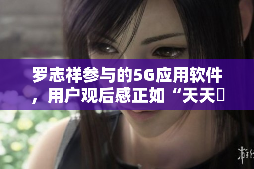 罗志祥参与的5G应用软件，用户观后感正如“天天奭”，多人联合推荐