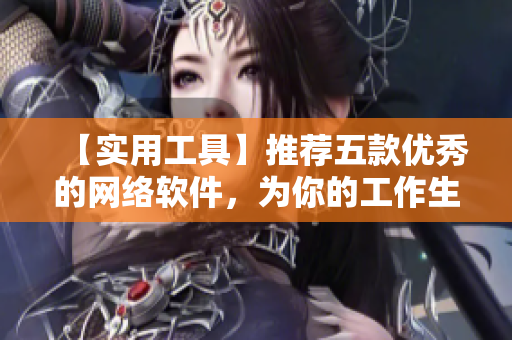 【实用工具】推荐五款优秀的网络软件，为你的工作生活带来高效与便捷