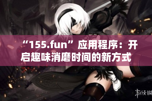 “155.fun”应用程序：开启趣味消磨时间的新方式