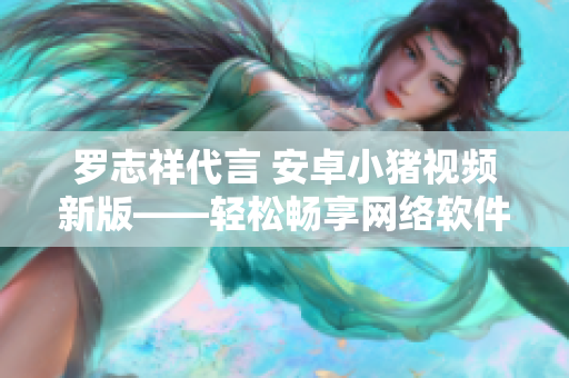 罗志祥代言 安卓小猪视频新版——轻松畅享网络软件文章