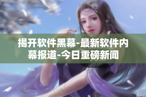 揭开软件黑幕-最新软件内幕报道-今日重磅新闻