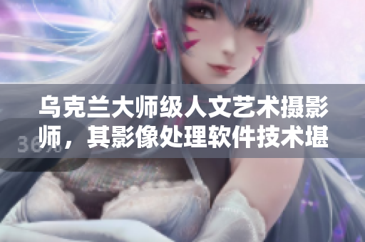乌克兰大师级人文艺术摄影师，其影像处理软件技术堪称神级