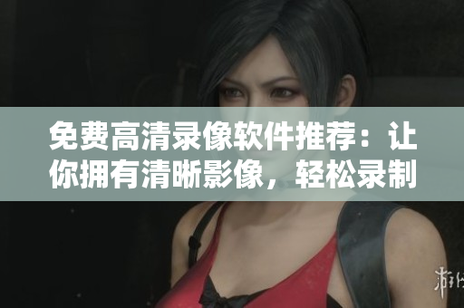 免费高清录像软件推荐：让你拥有清晰影像，轻松录制精彩时刻