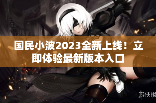国民小波2023全新上线！立即体验最新版本入口
