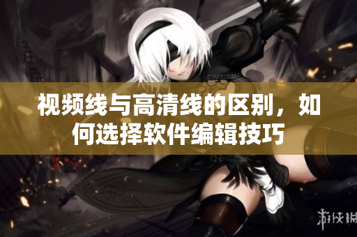视频线与高清线的区别，如何选择软件编辑技巧