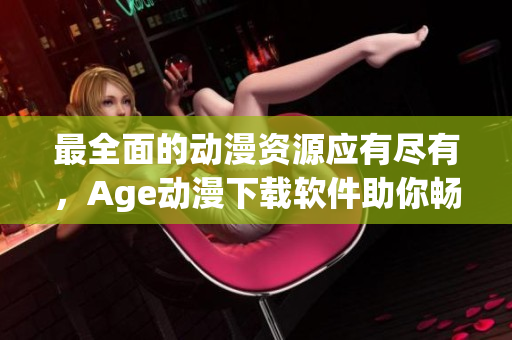 最全面的动漫资源应有尽有，Age动漫下载软件助你畅享
