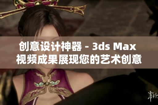 创意设计神器 - 3ds Max 视频成果展现您的艺术创意