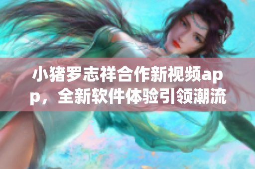 小猪罗志祥合作新视频app，全新软件体验引领潮流